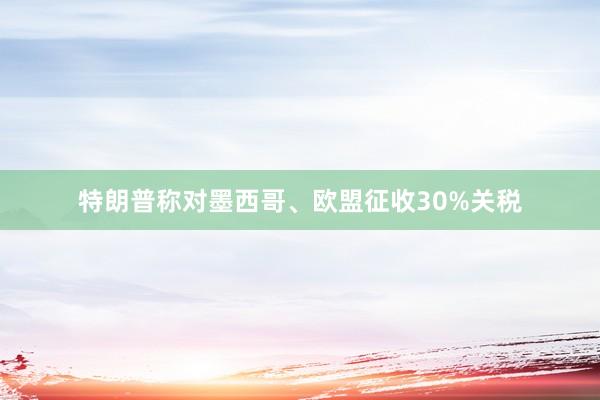 特朗普称对墨西哥、欧盟征收30%关税