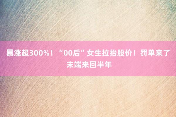 暴涨超300%！“00后”女生拉抬股价！罚单来了 末端来回半年