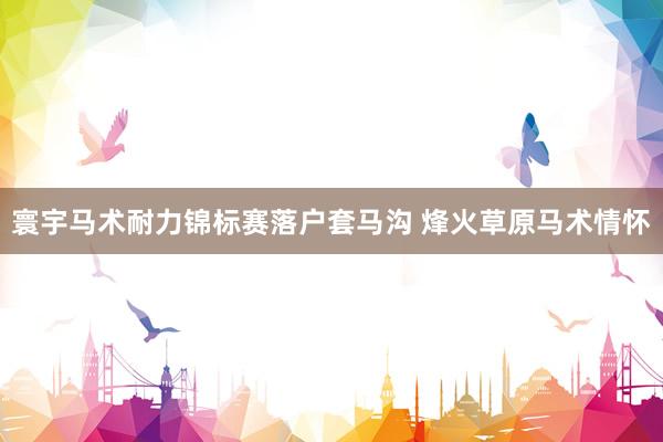 寰宇马术耐力锦标赛落户套马沟 烽火草原马术情怀