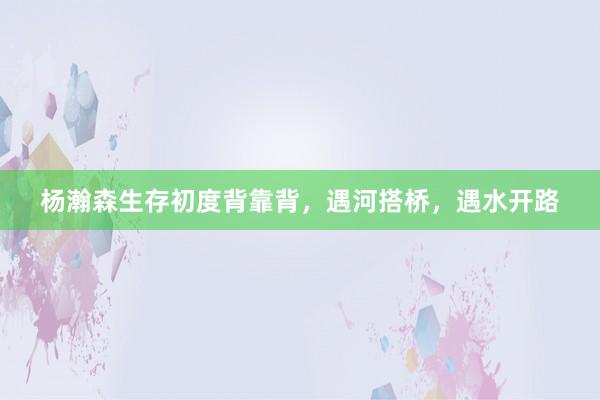 杨瀚森生存初度背靠背，遇河搭桥，遇水开路