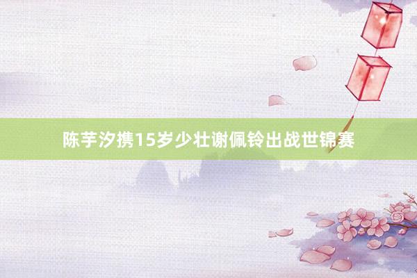 陈芋汐携15岁少壮谢佩铃出战世锦赛