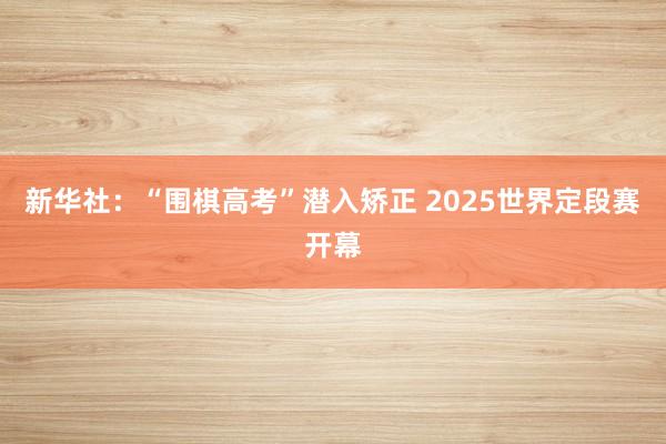 新华社：“围棋高考”潜入矫正 2025世界定段赛开幕