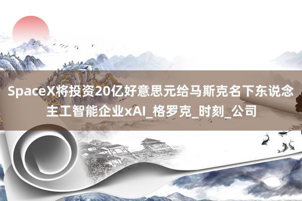 SpaceX将投资20亿好意思元给马斯克名下东说念主工智能企业xAI_格罗克_时刻_公司