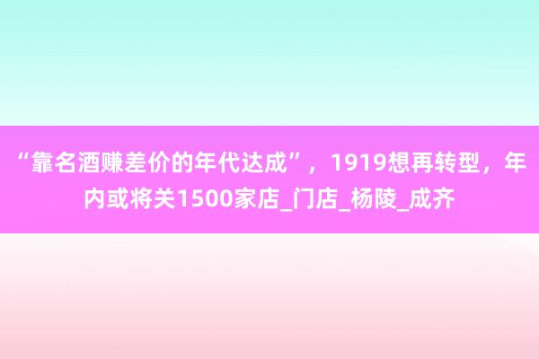 “靠名酒赚差价的年代达成”，1919想再转型，年内或将关1500家店_门店_杨陵_成齐