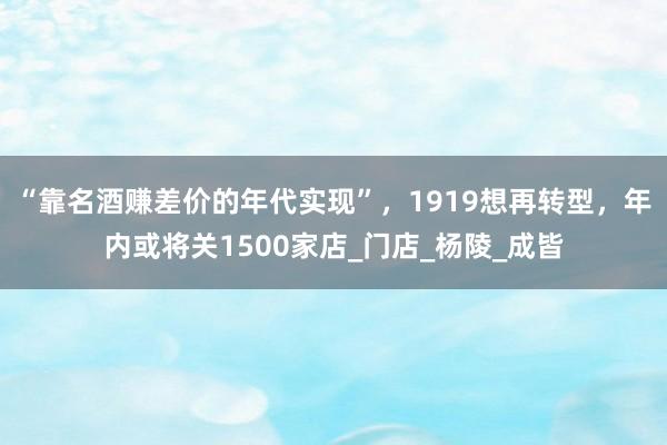“靠名酒赚差价的年代实现”，1919想再转型，年内或将关1500家店_门店_杨陵_成皆
