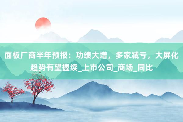 面板厂商半年预报：功绩大增，多家减亏，大屏化趋势有望握续_上市公司_商场_同比