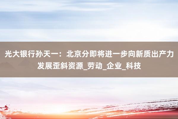 光大银行孙天一：北京分即将进一步向新质出产力发展歪斜资源_劳动_企业_科技