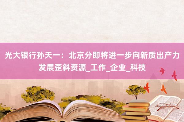 光大银行孙天一：北京分即将进一步向新质出产力发展歪斜资源_工作_企业_科技