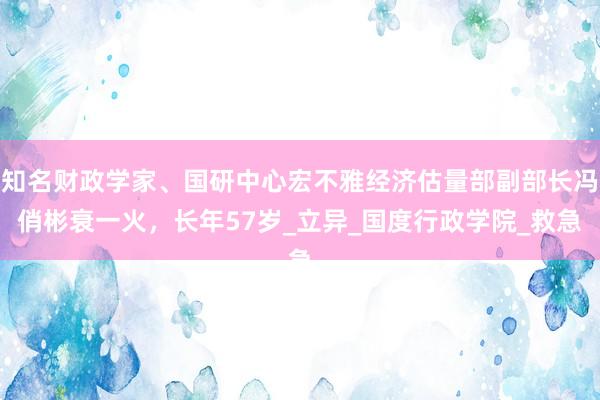 知名财政学家、国研中心宏不雅经济估量部副部长冯俏彬衰一火，长年57岁_立异_国度行政学院_救急