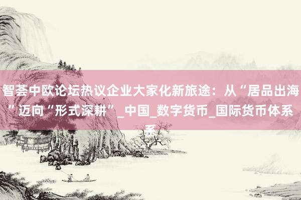 智荟中欧论坛热议企业大家化新旅途：从“居品出海”迈向“形式深耕”_中国_数字货币_国际货币体系