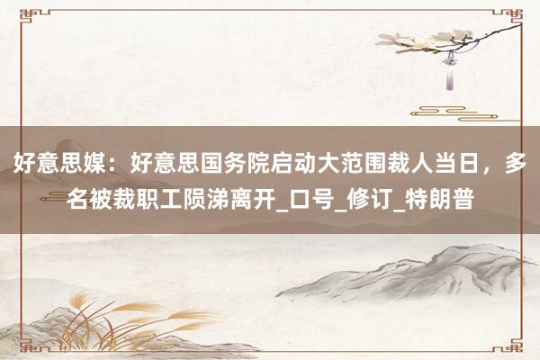 好意思媒：好意思国务院启动大范围裁人当日，多名被裁职工陨涕离开_口号_修订_特朗普