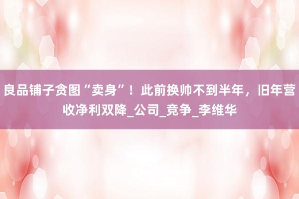 良品铺子贪图“卖身”！此前换帅不到半年，旧年营收净利双降_公司_竞争_李维华