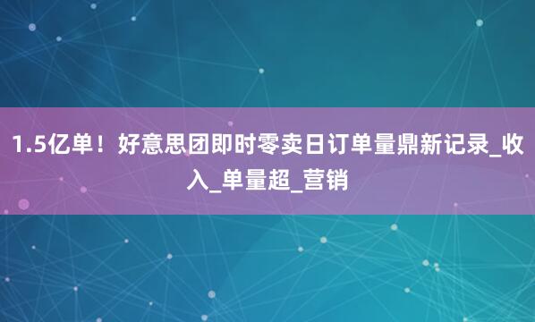 1.5亿单！好意思团即时零卖日订单量鼎新记录_收入_单量超_营销