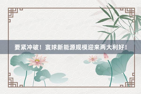 要紧冲破！寰球新能源规模迎来两大利好！
