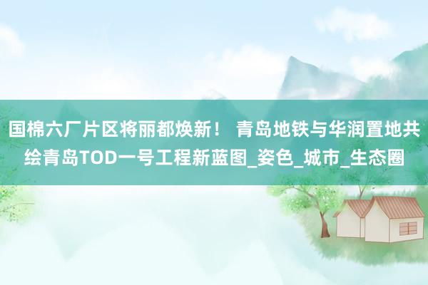 国棉六厂片区将丽都焕新！ 青岛地铁与华润置地共绘青岛TOD一号工程新蓝图_姿色_城市_生态圈