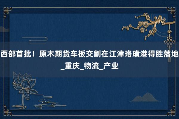 西部首批！原木期货车板交割在江津珞璜港得胜落地_重庆_物流_产业