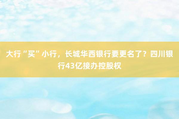 大行“买”小行，长城华西银行要更名了？四川银行43亿接办控股权