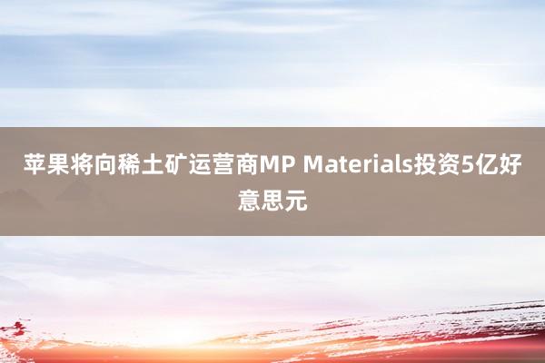 苹果将向稀土矿运营商MP Materials投资5亿好意思元