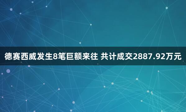 德赛西威发生8笔巨额来往 共计成交2887.92万元