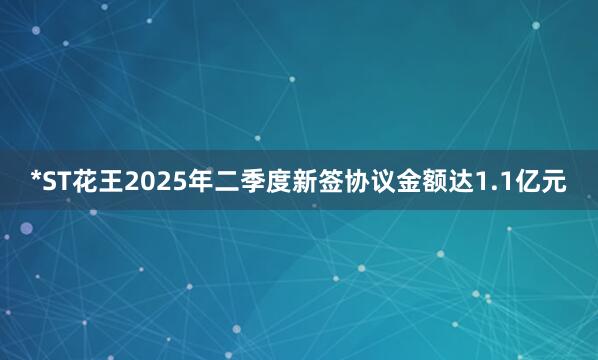 *ST花王2025年二季度新签协议金额达1.1亿元