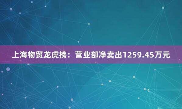 上海物贸龙虎榜：营业部净卖出1259.45万元