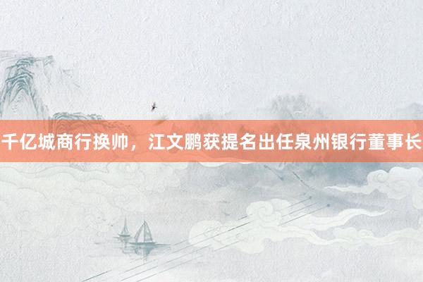 千亿城商行换帅，江文鹏获提名出任泉州银行董事长