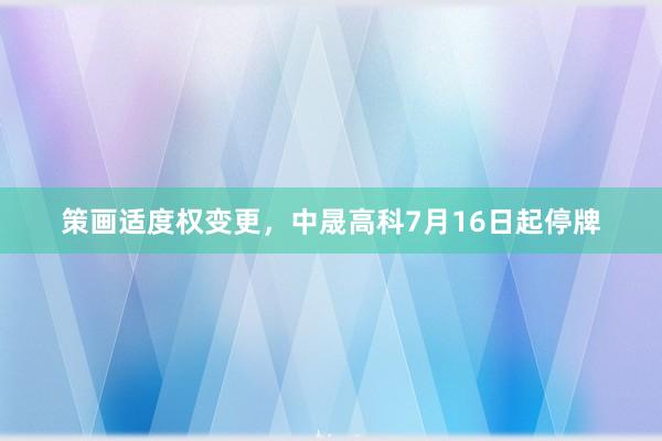 策画适度权变更，中晟高科7月16日起停牌