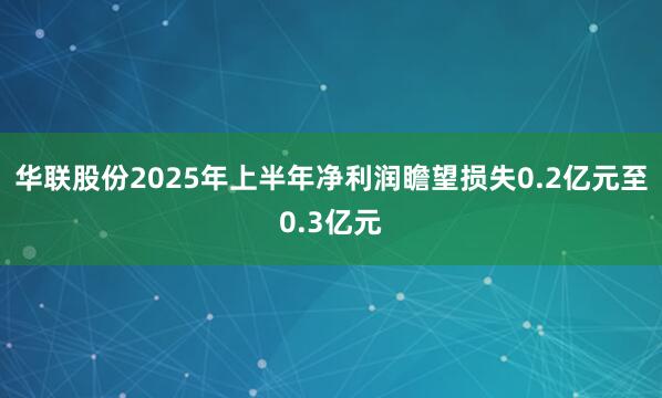 华联股份2025年上半年净利润瞻望损失0.2亿元至0.3亿元