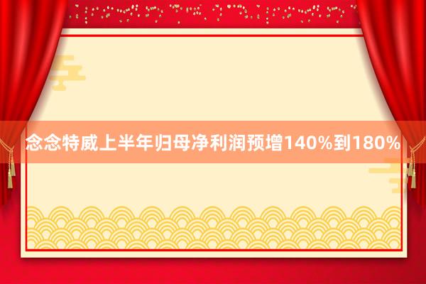 念念特威上半年归母净利润预增140%到180%