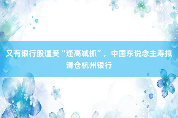 又有银行股遭受“逢高减抓”，中国东说念主寿拟清仓杭州银行