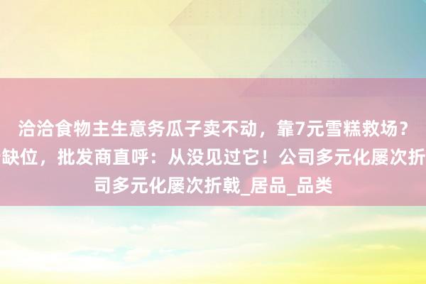 洽洽食物主生意务瓜子卖不动，靠7元雪糕救场？但业务员实行缺位，批发商直呼：从没见过它！公司多元化屡次折戟_居品_品类