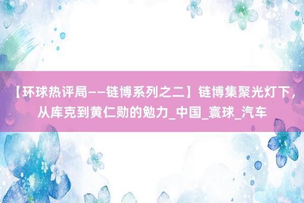 【环球热评局——链博系列之二】链博集聚光灯下，从库克到黄仁勋的勉力_中国_寰球_汽车
