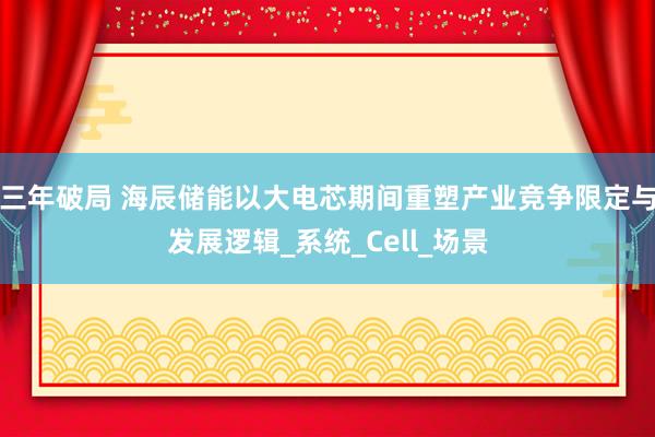 三年破局 海辰储能以大电芯期间重塑产业竞争限定与发展逻辑_系统_Cell_场景