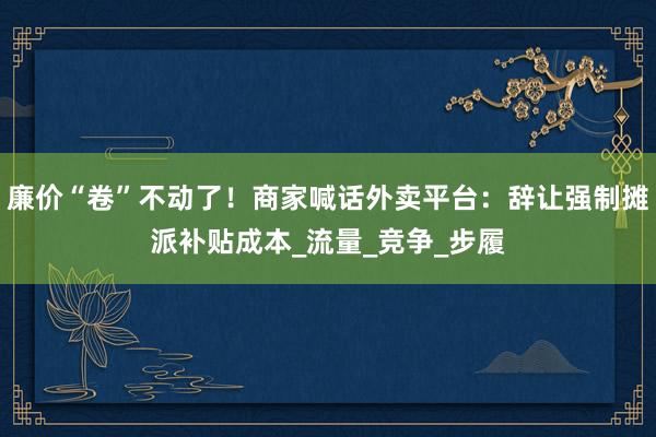 廉价“卷”不动了！商家喊话外卖平台：辞让强制摊派补贴成本_流量_竞争_步履