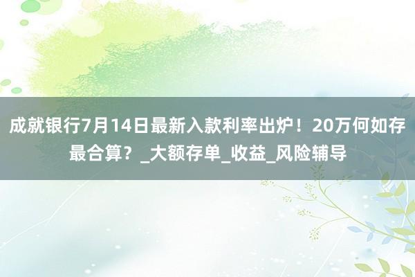 成就银行7月14日最新入款利率出炉！20万何如存最合算？_大额存单_收益_风险辅导