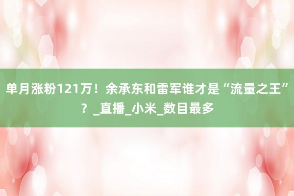 单月涨粉121万！余承东和雷军谁才是“流量之王”？_直播_小米_数目最多