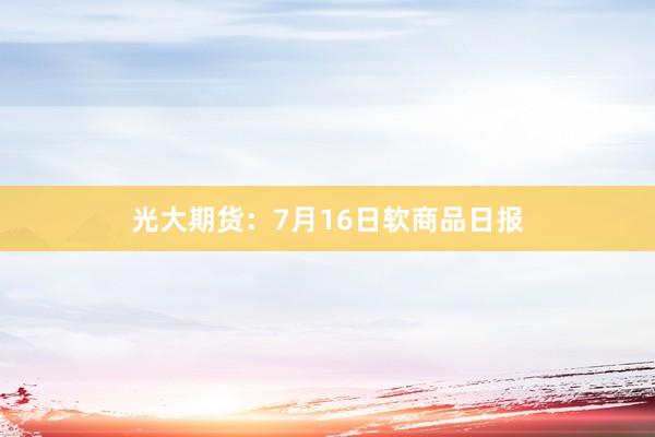 光大期货：7月16日软商品日报