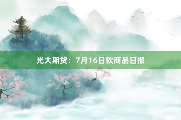 光大期货：7月16日软商品日报
