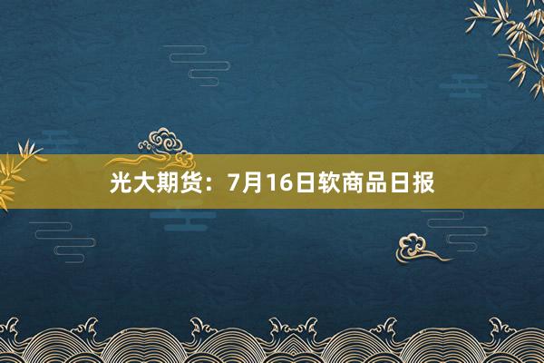 光大期货：7月16日软商品日报