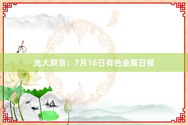 光大期货：7月16日有色金属日报
