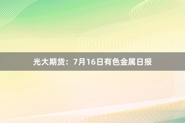 光大期货：7月16日有色金属日报