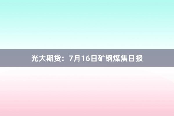 光大期货：7月16日矿钢煤焦日报