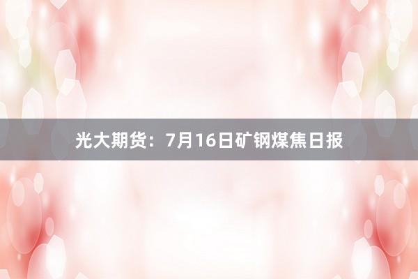 光大期货：7月16日矿钢煤焦日报