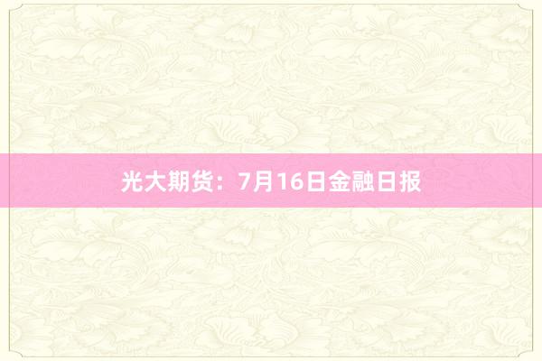 光大期货：7月16日金融日报