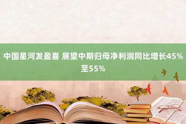 中国星河发盈喜 展望中期归母净利润同比增长45%至55%