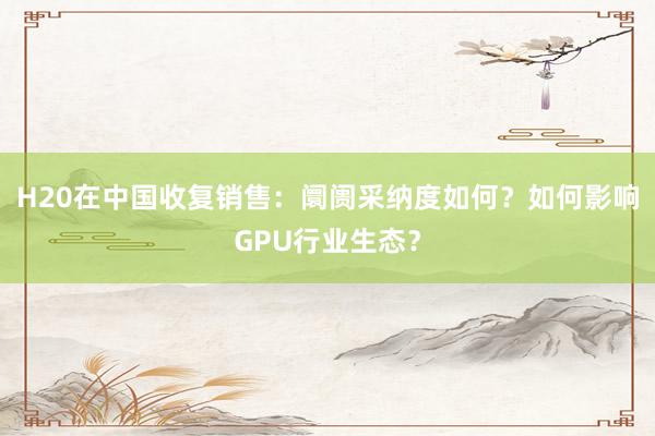 H20在中国收复销售：阛阓采纳度如何？如何影响GPU行业生态？
