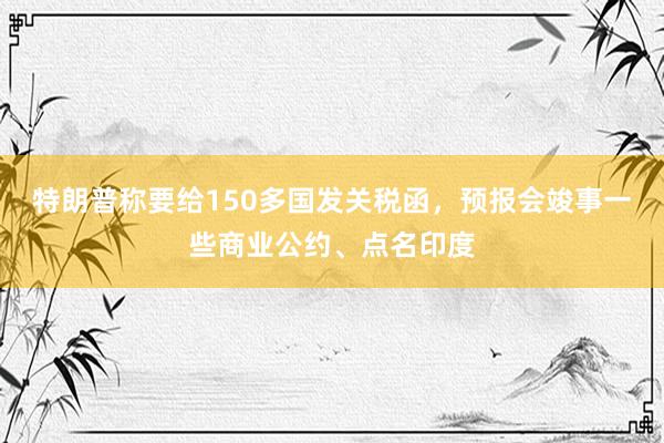 特朗普称要给150多国发关税函，预报会竣事一些商业公约、点名印度