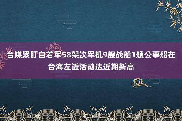 台媒紧盯自若军58架次军机9艘战船1艘公事船在台海左近活动达近期新高