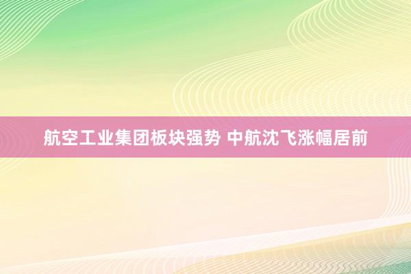 航空工业集团板块强势 中航沈飞涨幅居前