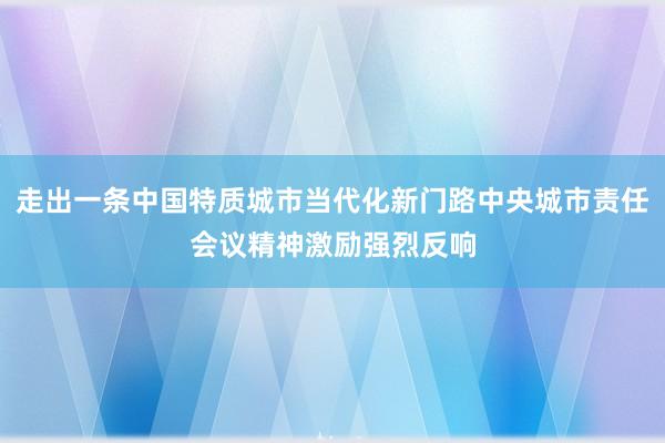 走出一条中国特质城市当代化新门路中央城市责任会议精神激励强烈反响